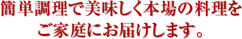 簡単調理で美味しく本場の料理をご家庭にお届けします。
