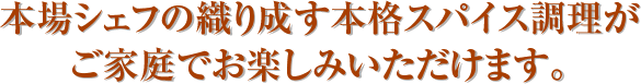 本場シェフの織り成す本格スパイス調理がご家庭でお楽しみいただけます。