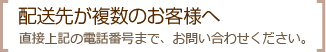 配送先が複数のお客様へ 直接上記の電話番号まで、お問い合わせください。